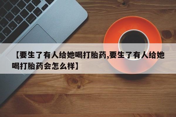 打胎药在线付款【要生了有人给她喝打胎药,要生了有人给她喝打胎药会怎么样】