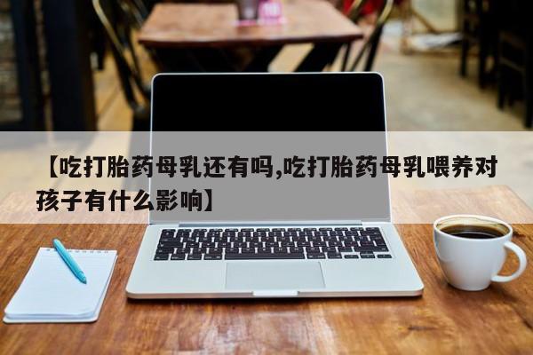 打胎药在线付款【吃打胎药母乳还有吗,吃打胎药母乳喂养对孩子有什么影响】