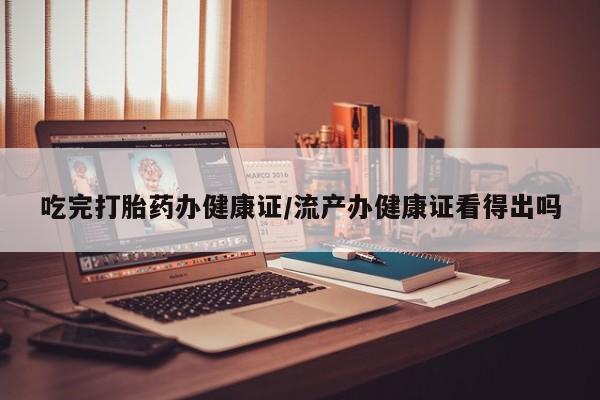 打胎药在线付款吃完打胎药办健康证/流产办健康证看得出吗