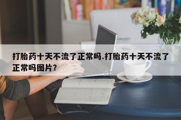 打胎药在线付款打胎药十天不流了正常吗.打胎药十天不流了正常吗图片？