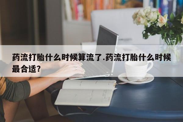 打胎药在线付款药流打胎什么时候算流了.药流打胎什么时候最合适？
