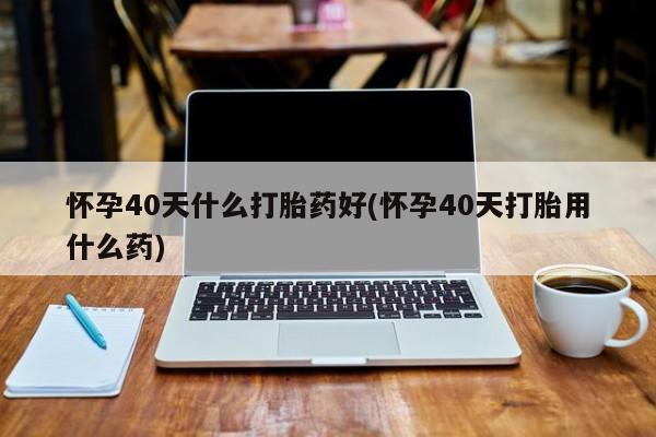 打胎药在线付款怀孕40天什么打胎药好(怀孕40天打胎用什么药)