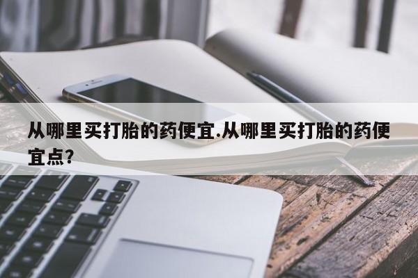 打胎药在线付款从哪里买打胎的药便宜.从哪里买打胎的药便宜点？