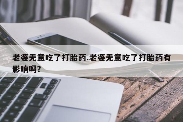 打胎药在线付款老婆无意吃了打胎药.老婆无意吃了打胎药有影响吗？