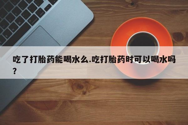 打胎药在线付款吃了打胎药能喝水么.吃打胎药时可以喝水吗？