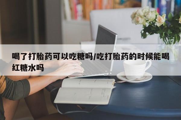 打胎药在线付款喝了打胎药可以吃糖吗/吃打胎药的时候能喝红糖水吗