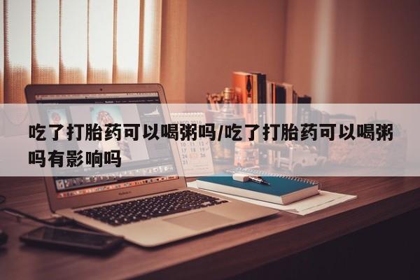 打胎药在线付款吃了打胎药可以喝粥吗/吃了打胎药可以喝粥吗有影响吗