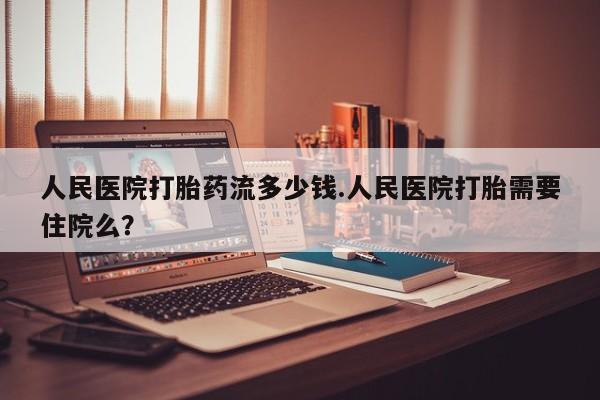 打胎药在线付款人民医院打胎药流多少钱.人民医院打胎需要住院么？