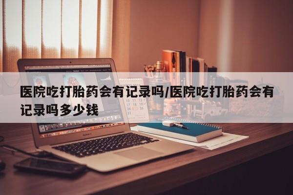 打胎药在线付款医院吃打胎药会有记录吗/医院吃打胎药会有记录吗多少钱