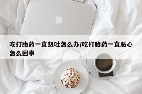 打胎药在线付款吃打胎药一直想吐怎么办/吃打胎药一直恶心怎么回事