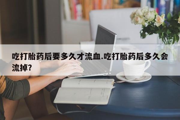 打胎药在线付款吃打胎药后要多久才流血.吃打胎药后多久会流掉？