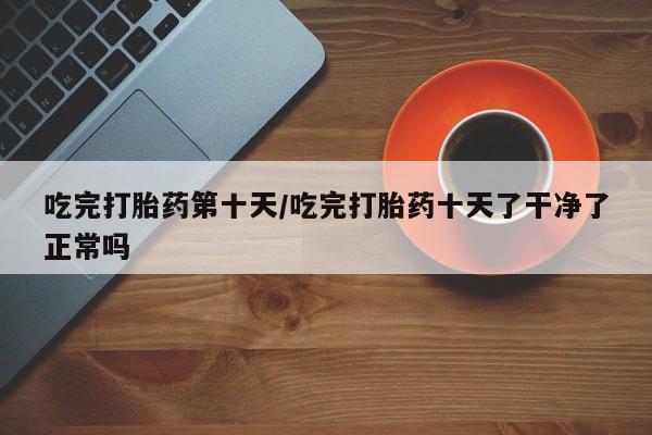 打胎药在线付款吃完打胎药第十天/吃完打胎药十天了干净了正常吗
