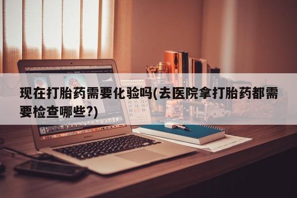 打胎药在线付款现在打胎药需要化验吗(去医院拿打胎药都需要检查哪些?)