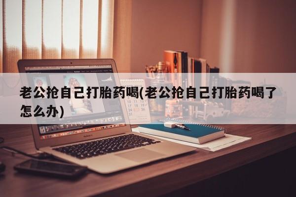 打胎药在线付款老公抢自己打胎药喝(老公抢自己打胎药喝了怎么办)
