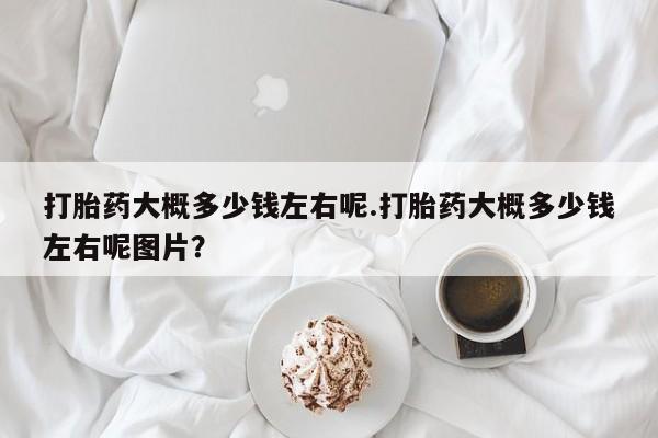 打胎药在线付款打胎药大概多少钱左右呢.打胎药大概多少钱左右呢图片？