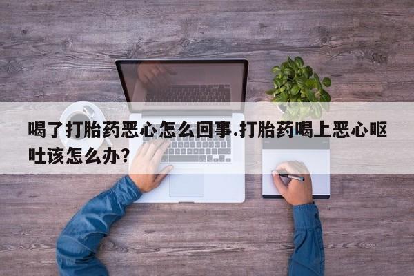 打胎药在线付款喝了打胎药恶心怎么回事.打胎药喝上恶心呕吐该怎么办？