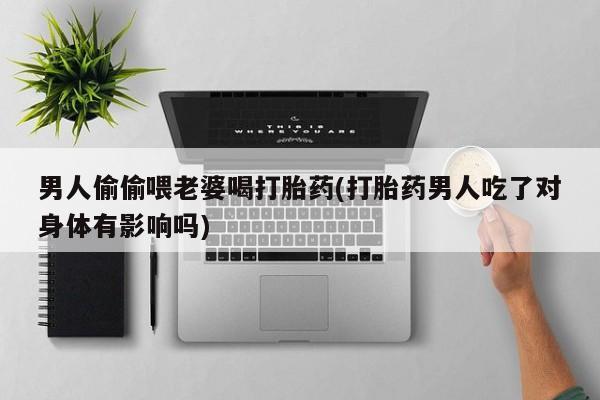 打胎药在线付款男人偷偷喂老婆喝打胎药(打胎药男人吃了对身体有影响吗)