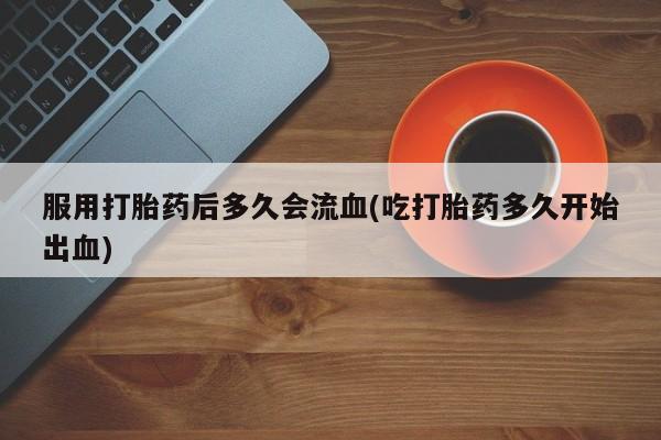 打胎药在线付款服用打胎药后多久会流血(吃打胎药多久开始出血)