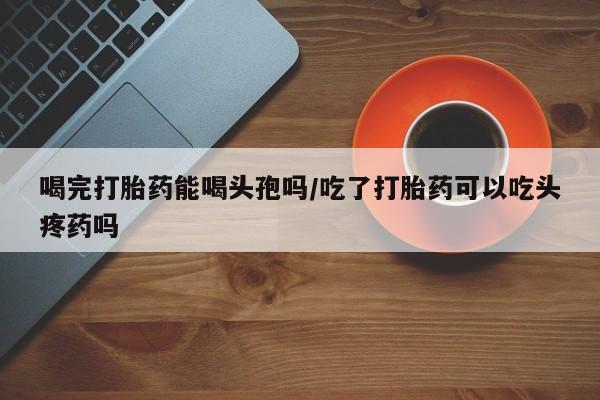 打胎药在线付款喝完打胎药能喝头孢吗/吃了打胎药可以吃头疼药吗
