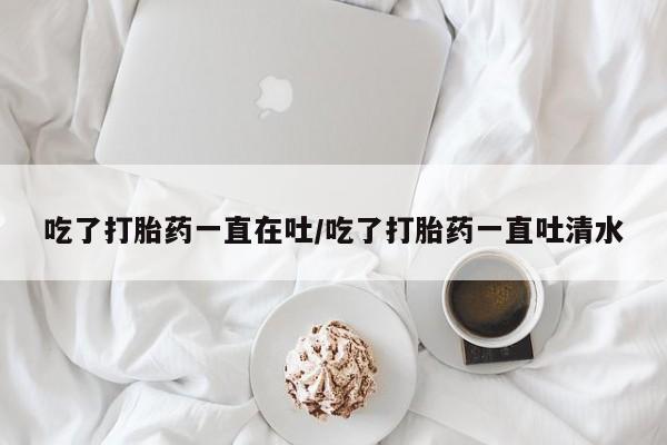 打胎药在线付款吃了打胎药一直在吐/吃了打胎药一直吐清水