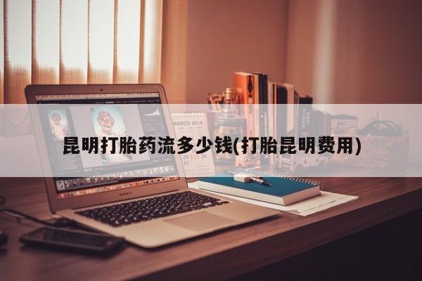 打胎药在线付款昆明打胎药流多少钱(打胎昆明费用)
