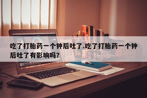 打胎药在线付款吃了打胎药一个钟后吐了.吃了打胎药一个钟后吐了有影响吗？