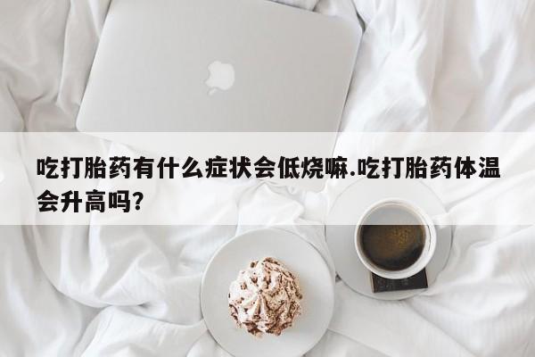 打胎药在线付款吃打胎药有什么症状会低烧嘛.吃打胎药体温会升高吗？