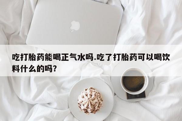 打胎药在线付款吃打胎药能喝正气水吗.吃了打胎药可以喝饮料什么的吗？