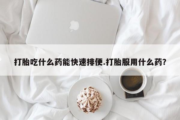 打胎药在线付款打胎吃什么药能快速排便.打胎服用什么药？