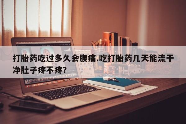 打胎药在线付款打胎药吃过多久会腹痛.吃打胎药几天能流干净肚子疼不疼？