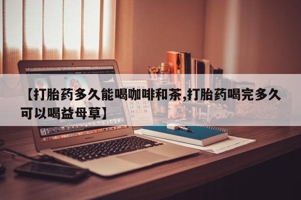 打胎药在线付款【打胎药多久能喝咖啡和茶,打胎药喝完多久可以喝益母草】