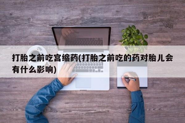 打胎药在线付款打胎之前吃宫缩药(打胎之前吃的药对胎儿会有什么影响)