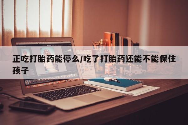 打胎药在线付款正吃打胎药能停么/吃了打胎药还能不能保住孩子