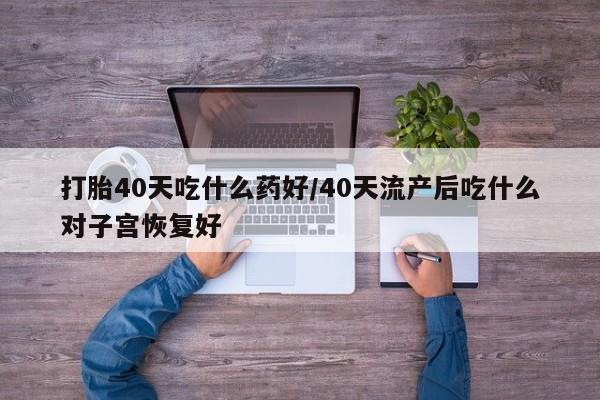 打胎药在线付款打胎40天吃什么药好/40天流产后吃什么对子宫恢复好