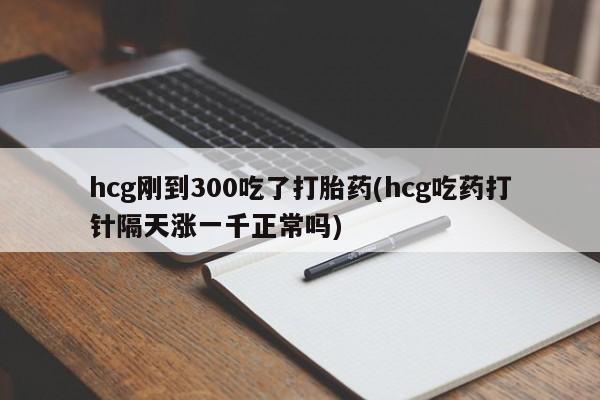 打胎药在线付款hcg刚到300吃了打胎药(hcg吃药打针隔天涨一千正常吗)