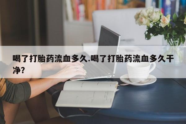 打胎药在线付款喝了打胎药流血多久.喝了打胎药流血多久干净？
