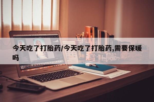 打胎药在线付款今天吃了打胎药/今天吃了打胎药,需要保暖吗