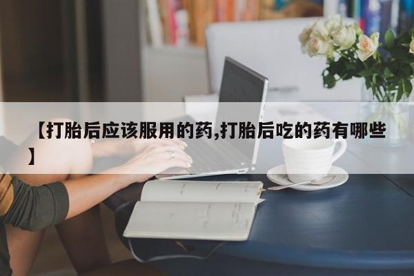 打胎药在线付款【打胎后应该服用的药,打胎后吃的药有哪些】