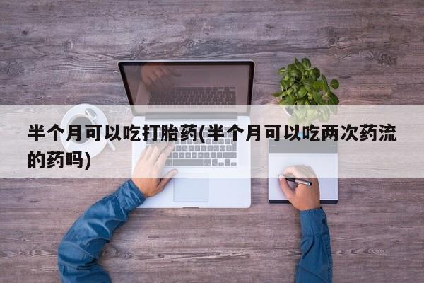 打胎药在线付款半个月可以吃打胎药(半个月可以吃两次药流的药吗)