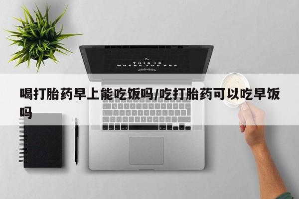 打胎药在线付款喝打胎药早上能吃饭吗/吃打胎药可以吃早饭吗