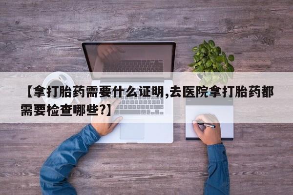 打胎药在线付款【拿打胎药需要什么证明,去医院拿打胎药都需要检查哪些?】