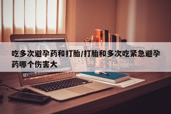 打胎药在线付款吃多次避孕药和打胎/打胎和多次吃紧急避孕药哪个伤害大
