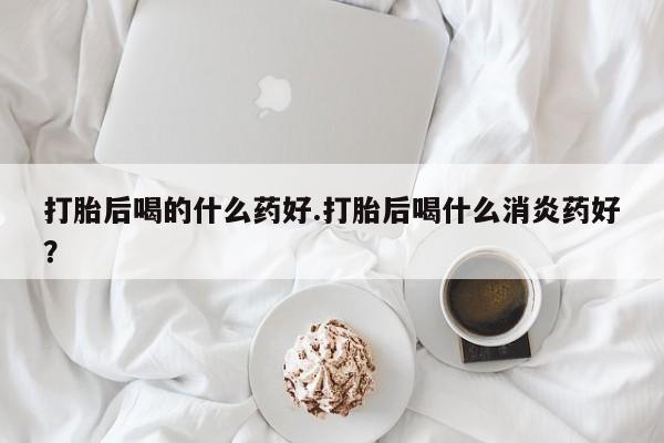 打胎药在线付款打胎后喝的什么药好.打胎后喝什么消炎药好？