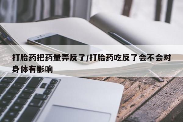 打胎药在线付款打胎药把药量弄反了/打胎药吃反了会不会对身体有影响