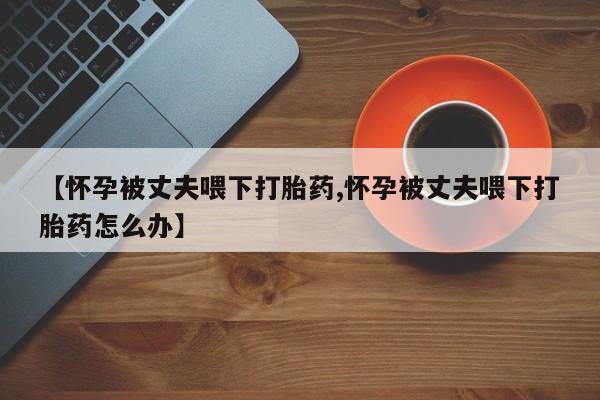 打胎药在线付款【怀孕被丈夫喂下打胎药,怀孕被丈夫喂下打胎药怎么办】
