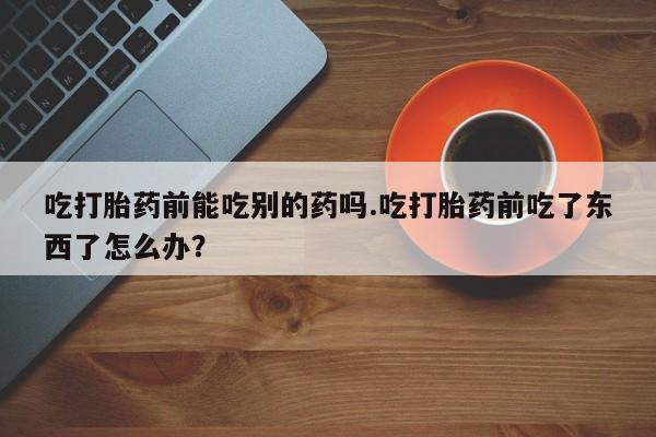 打胎药在线付款吃打胎药前能吃别的药吗.吃打胎药前吃了东西了怎么办？