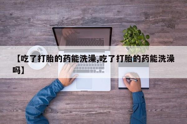 打胎药在线付款【吃了打胎的药能洗澡,吃了打胎的药能洗澡吗】
