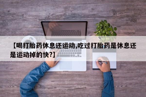 打胎药在线付款【喝打胎药休息还运动,吃过打胎药是休息还是运动掉的快?】