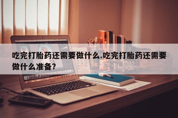 打胎药在线付款吃完打胎药还需要做什么.吃完打胎药还需要做什么准备？