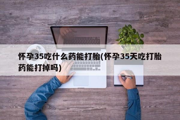 打胎药在线付款怀孕35吃什么药能打胎(怀孕35天吃打胎药能打掉吗)